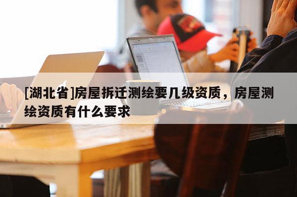 [湖北省]房屋拆遷測(cè)繪要幾級(jí)資質(zhì)，房屋測(cè)繪資質(zhì)有什么要求