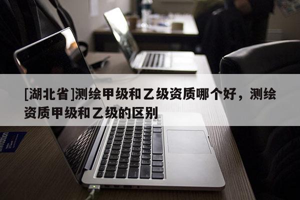 [湖北省]測繪甲級和乙級資質哪個好，測繪資質甲級和乙級的區別