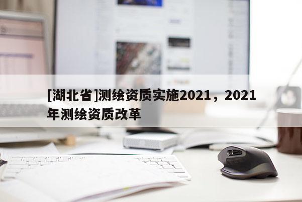 [湖北省]測繪資質(zhì)實(shí)施2021，2021年測繪資質(zhì)改革