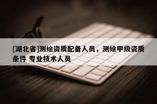 [湖北省]測繪資質配備人員，測繪甲級資質條件 專業技術人員