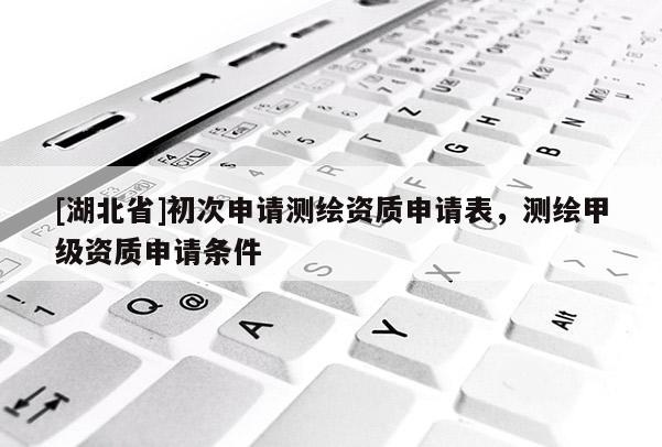 [湖北省]初次申請(qǐng)測(cè)繪資質(zhì)申請(qǐng)表，測(cè)繪甲級(jí)資質(zhì)申請(qǐng)條件