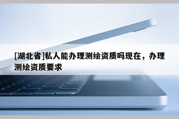 [湖北省]私人能辦理測繪資質(zhì)嗎現(xiàn)在，辦理測繪資質(zhì)要求