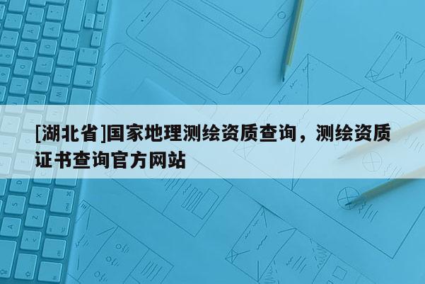 [湖北省]國家地理測繪資質(zhì)查詢，測繪資質(zhì)證書查詢官方網(wǎng)站