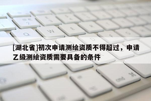 [湖北省]初次申請測繪資質不得超過，申請乙級測繪資質需要具備的條件