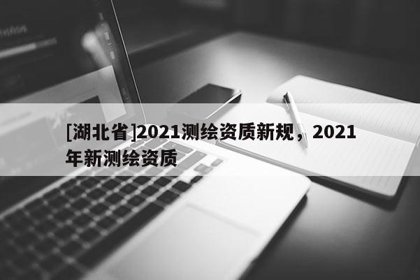 [湖北省]2021測繪資質(zhì)新規(guī)，2021年新測繪資質(zhì)