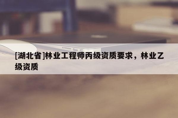 [湖北省]林業工程師丙級資質要求，林業乙級資質
