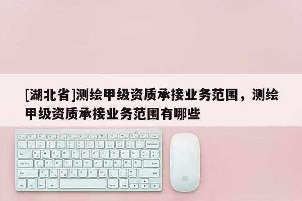 [湖北省]測繪甲級資質承接業務范圍，測繪甲級資質承接業務范圍有哪些