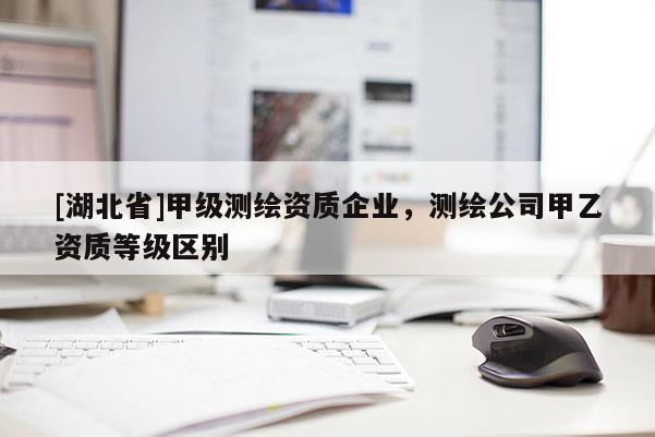 [湖北省]甲級測繪資質(zhì)企業(yè)，測繪公司甲乙資質(zhì)等級區(qū)別