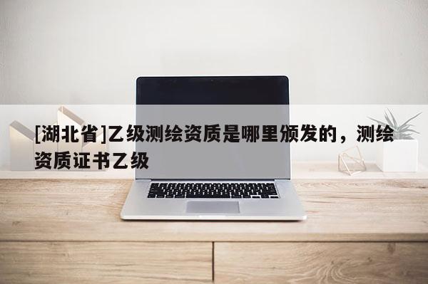 [湖北省]乙級測繪資質是哪里頒發的，測繪資質證書乙級