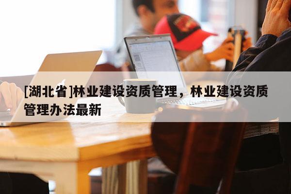[湖北省]林業(yè)建設(shè)資質(zhì)管理，林業(yè)建設(shè)資質(zhì)管理辦法最新