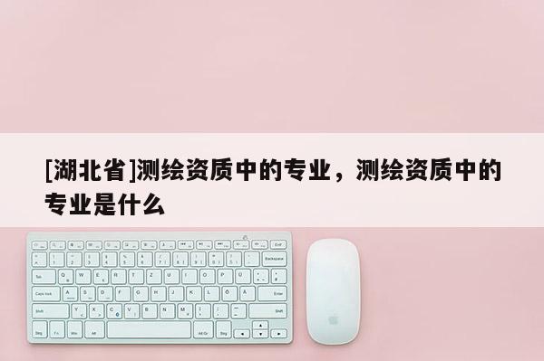 [湖北省]測繪資質(zhì)中的專業(yè)，測繪資質(zhì)中的專業(yè)是什么