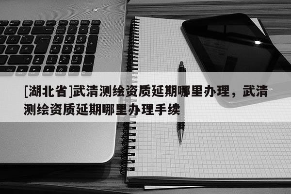 [湖北省]武清測繪資質延期哪里辦理，武清測繪資質延期哪里辦理手續