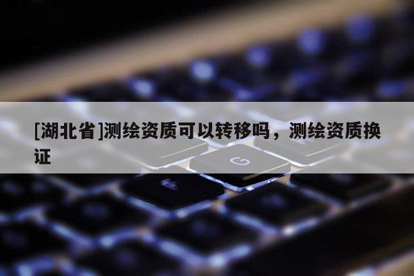 [湖北省]測繪資質(zhì)可以轉(zhuǎn)移嗎，測繪資質(zhì)換證