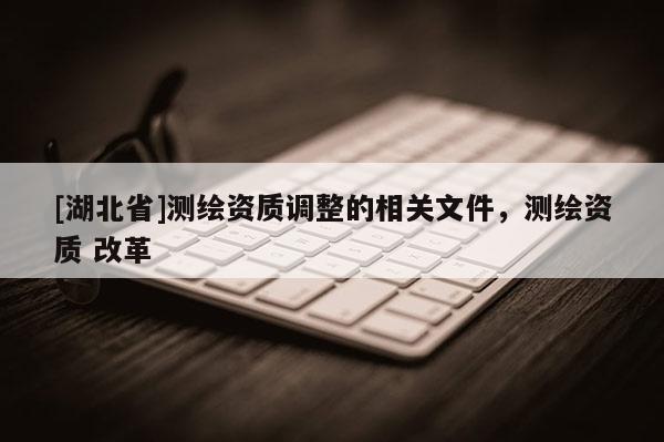[湖北省]測繪資質調整的相關文件，測繪資質 改革