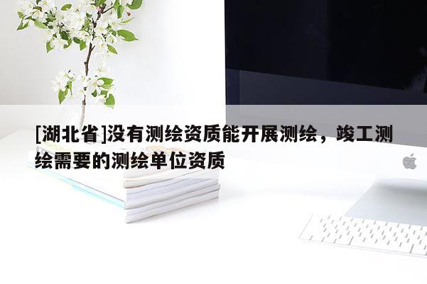 [湖北省]沒有測繪資質能開展測繪，竣工測繪需要的測繪單位資質