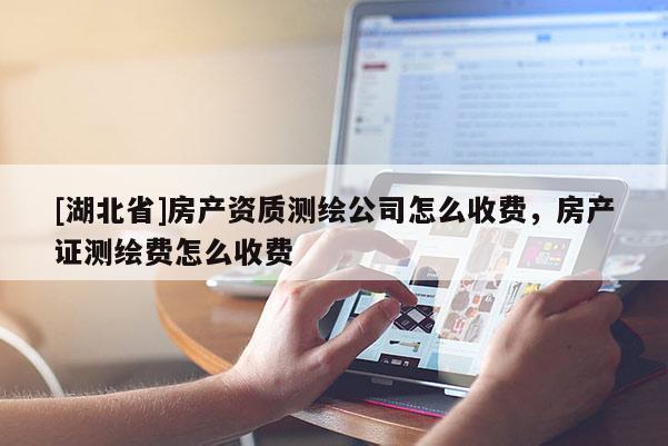 [湖北省]房產(chǎn)資質(zhì)測繪公司怎么收費，房產(chǎn)證測繪費怎么收費
