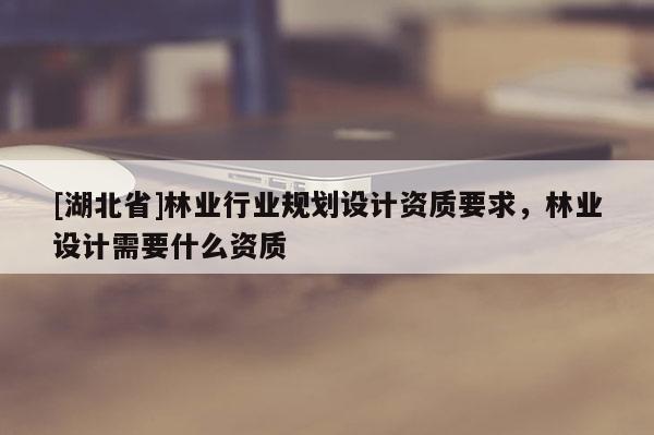 [湖北省]林業(yè)行業(yè)規(guī)劃設(shè)計(jì)資質(zhì)要求，林業(yè)設(shè)計(jì)需要什么資質(zhì)