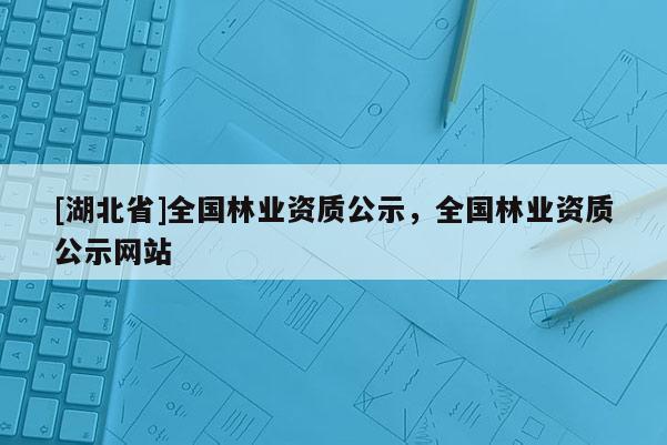 [湖北省]全國林業(yè)資質(zhì)公示，全國林業(yè)資質(zhì)公示網(wǎng)站