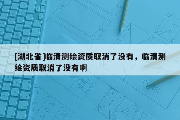 [湖北省]臨清測(cè)繪資質(zhì)取消了沒(méi)有，臨清測(cè)繪資質(zhì)取消了沒(méi)有啊