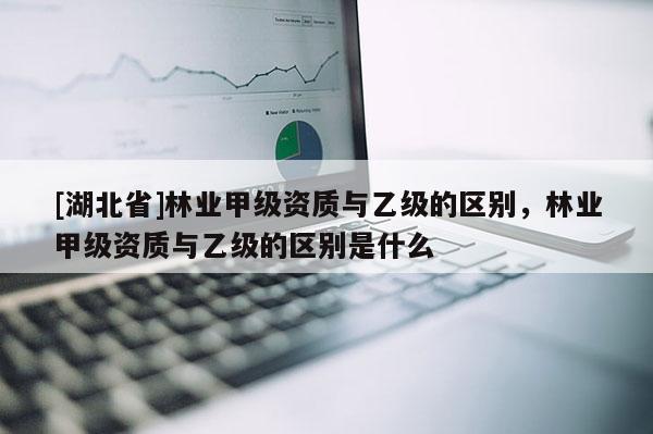 [湖北省]林業甲級資質與乙級的區別，林業甲級資質與乙級的區別是什么