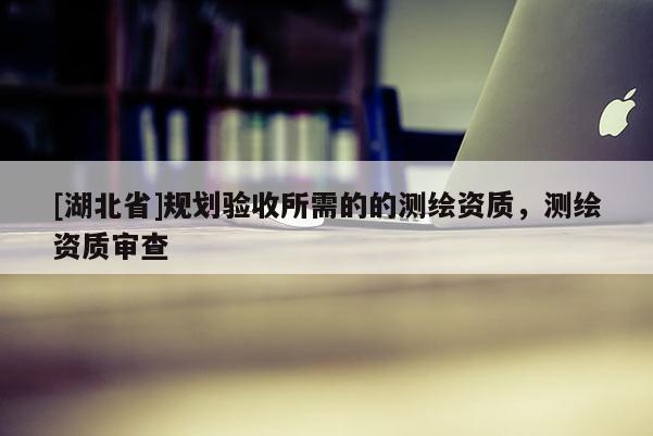 [湖北省]規劃驗收所需的的測繪資質，測繪資質審查