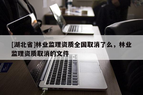 [湖北省]林業(yè)監(jiān)理資質(zhì)全國(guó)取消了么，林業(yè)監(jiān)理資質(zhì)取消的文件