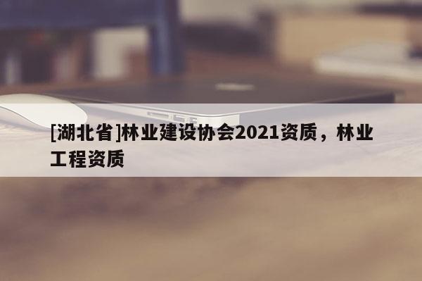 [湖北省]林業(yè)建設(shè)協(xié)會(huì)2021資質(zhì)，林業(yè)工程資質(zhì)