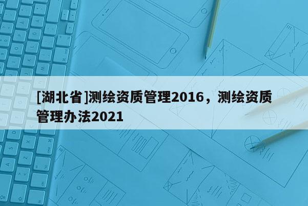 [湖北省]測繪資質管理2016，測繪資質管理辦法2021