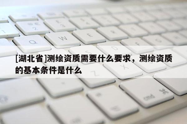 [湖北省]測繪資質需要什么要求，測繪資質的基本條件是什么