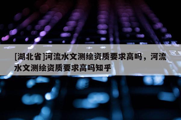 [湖北省]河流水文測(cè)繪資質(zhì)要求高嗎，河流水文測(cè)繪資質(zhì)要求高嗎知乎