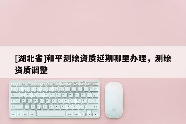 [湖北省]和平測繪資質延期哪里辦理，測繪資質調整
