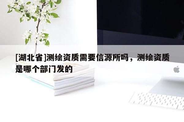 [湖北省]測繪資質需要信源所嗎，測繪資質是哪個部門發的