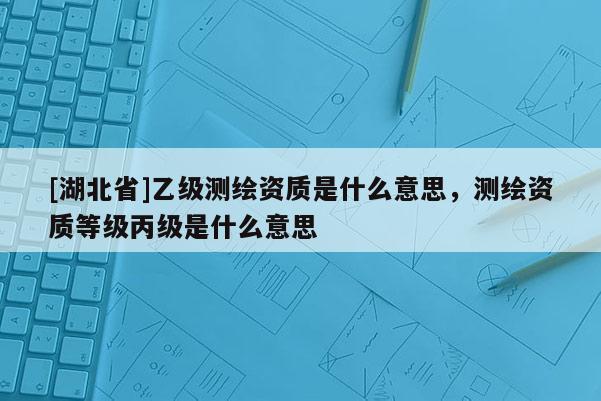 [湖北省]乙級(jí)測(cè)繪資質(zhì)是什么意思，測(cè)繪資質(zhì)等級(jí)丙級(jí)是什么意思