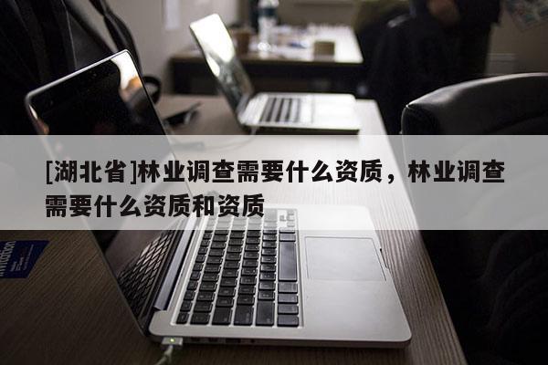 [湖北省]林業(yè)調(diào)查需要什么資質(zhì)，林業(yè)調(diào)查需要什么資質(zhì)和資質(zhì)