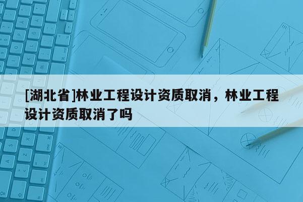 [湖北省]林業工程設計資質取消，林業工程設計資質取消了嗎