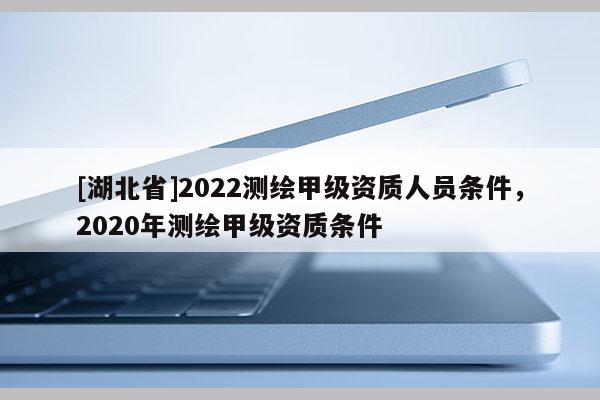 [湖北省]2022測繪甲級資質人員條件，2020年測繪甲級資質條件