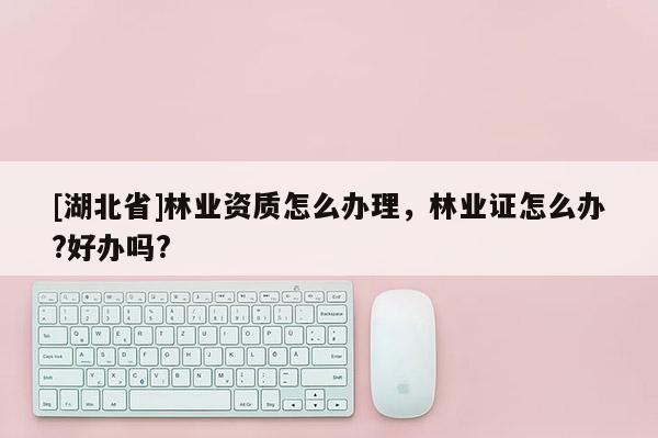 [湖北省]林業資質怎么辦理，林業證怎么辦?好辦嗎?
