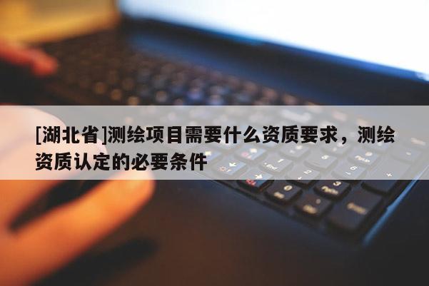 [湖北省]測繪項目需要什么資質(zhì)要求，測繪資質(zhì)認定的必要條件