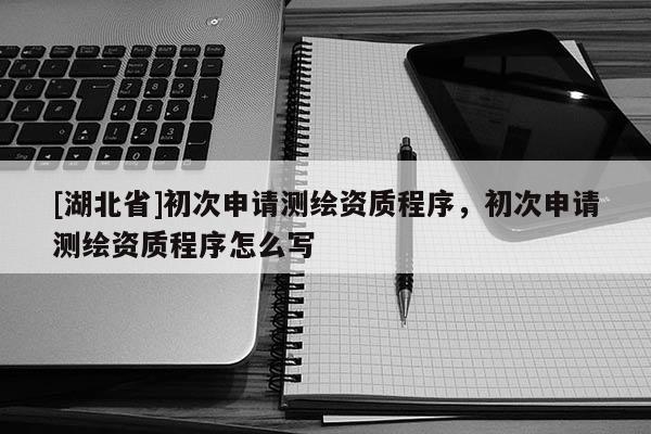 [湖北省]初次申請測繪資質程序，初次申請測繪資質程序怎么寫