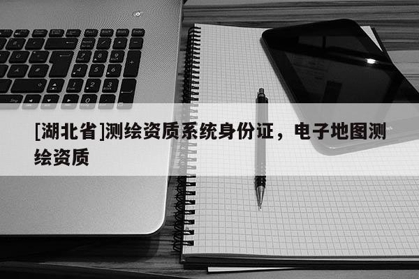 [湖北省]測繪資質(zhì)系統(tǒng)身份證，電子地圖測繪資質(zhì)