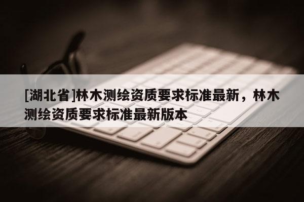 [湖北省]林木測繪資質(zhì)要求標(biāo)準(zhǔn)最新，林木測繪資質(zhì)要求標(biāo)準(zhǔn)最新版本
