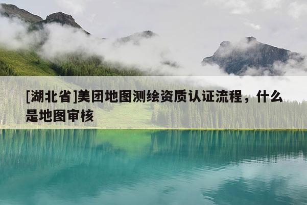 [湖北省]美團地圖測繪資質認證流程，什么是地圖審核
