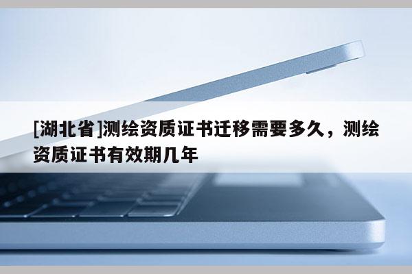 [湖北省]測繪資質(zhì)證書遷移需要多久，測繪資質(zhì)證書有效期幾年