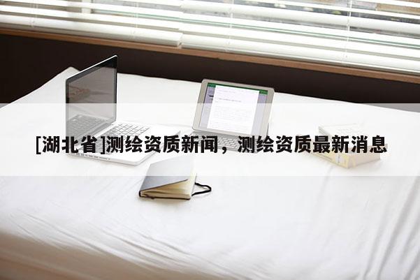 [湖北省]測(cè)繪資質(zhì)新聞，測(cè)繪資質(zhì)最新消息