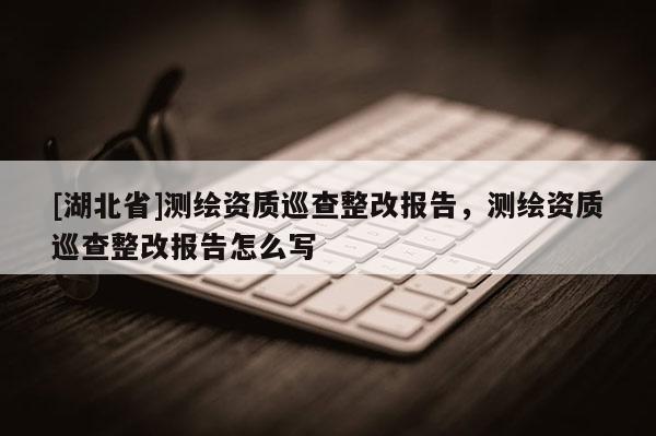 [湖北省]測繪資質巡查整改報告，測繪資質巡查整改報告怎么寫