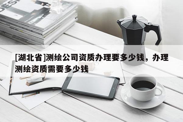 [湖北省]測(cè)繪公司資質(zhì)辦理要多少錢，辦理測(cè)繪資質(zhì)需要多少錢