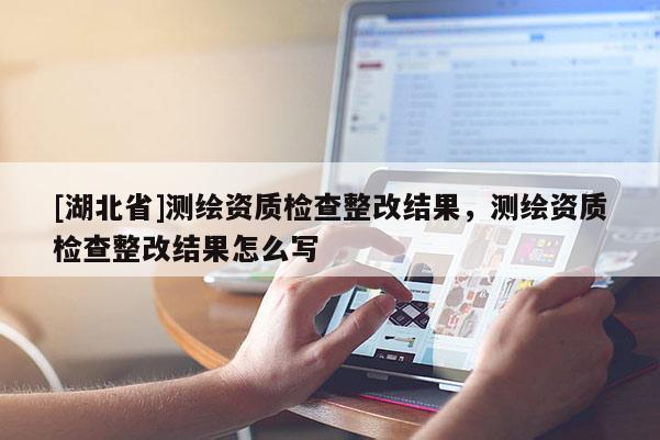 [湖北省]測繪資質檢查整改結果，測繪資質檢查整改結果怎么寫