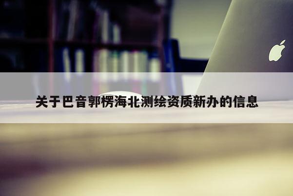 關于巴音郭楞海北測繪資質新辦的信息