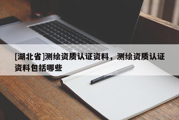 [湖北省]測繪資質認證資料，測繪資質認證資料包括哪些