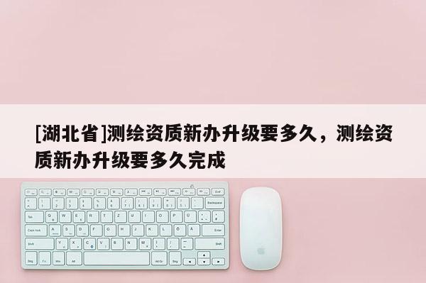 [湖北省]測繪資質(zhì)新辦升級要多久，測繪資質(zhì)新辦升級要多久完成